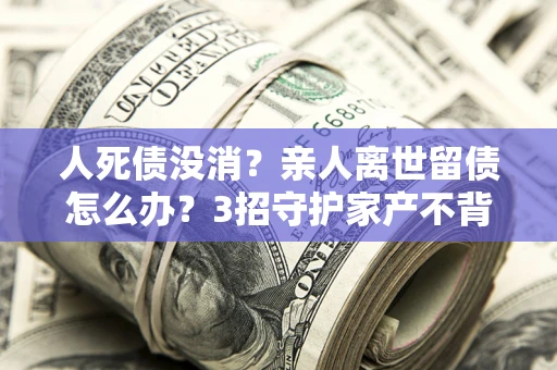 武汉人死债没消？亲人离世留债怎么办？3招守护家产不背锅