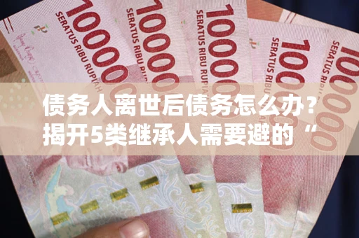武汉债务人离世后债务怎么办？揭开5类继承人需要避的“坑”