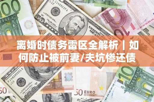 武汉离婚时债务雷区全解析｜如何防止被前妻/夫坑惨还债？