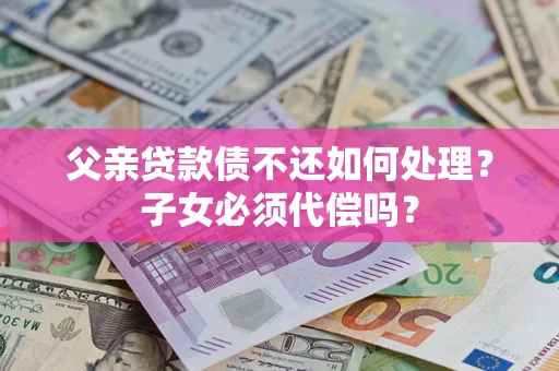 武汉父亲贷款债不还如何处理？子女必须代偿吗？